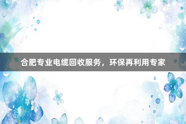 合肥专业电缆回收服务，环保再利用专家