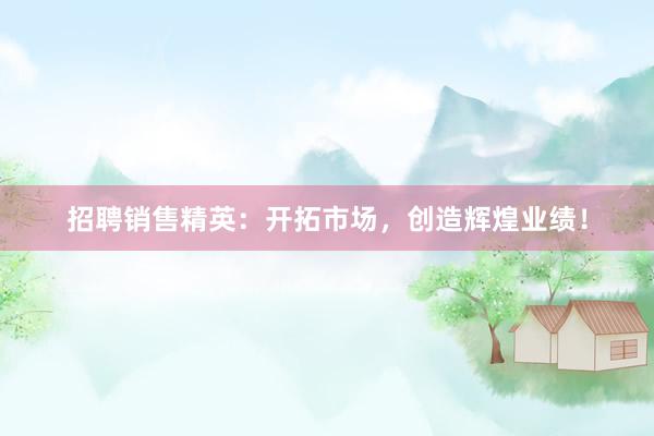 招聘销售精英：开拓市场，创造辉煌业绩！