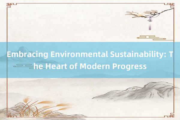 Embracing Environmental Sustainability: The Heart of Modern Progress