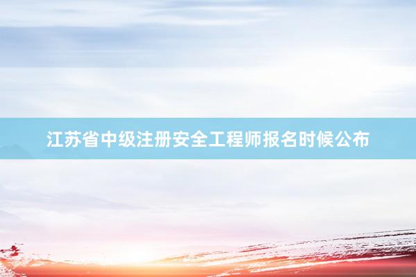 江苏省中级注册安全工程师报名时候公布