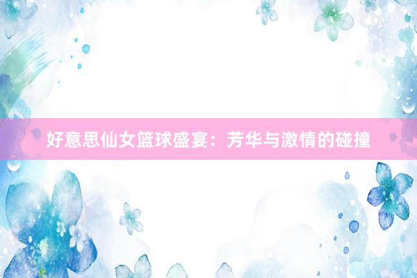 好意思仙女篮球盛宴：芳华与激情的碰撞